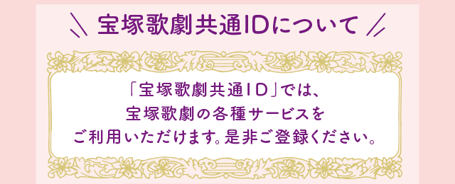 宝塚歌劇共通IDについて 「宝塚歌劇共通ID」では、宝塚歌劇の各種サービスをご利用いただけます。是非ご登録ください。