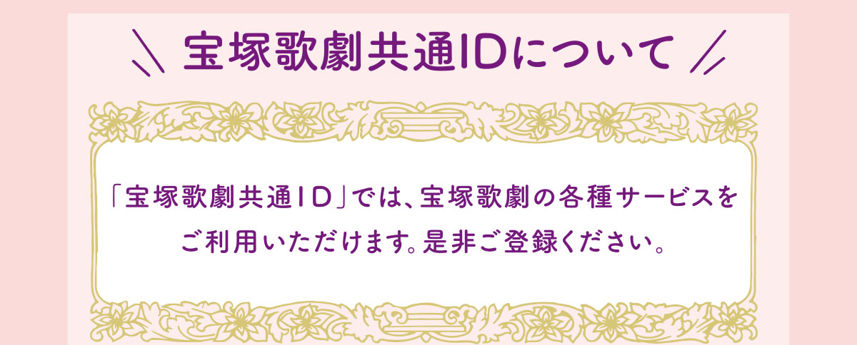 宝塚歌劇共通IDについて 「宝塚歌劇共通ID」では、宝塚歌劇の各種サービスをご利用いただけます。是非ご登録ください。