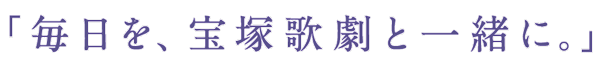 「毎日を、宝塚歌劇と一緒に。」