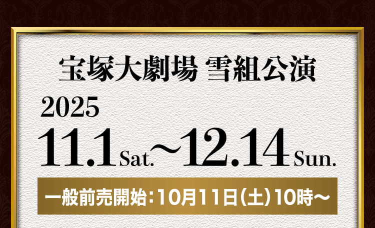 宝塚大劇場 雪組公演 2025.11.1sat. ～ 12.14sun. 一般前売開始：10月11日（土）10時～