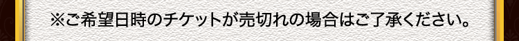 ※ご希望日時のチケットが売切れの場合はご了承ください。