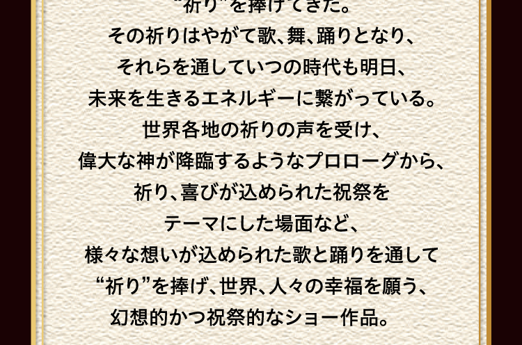 
							“祈り”を捧げてきた。
							その祈りはやがて歌、舞、踊りとなり、
							それらを通していつの時代も明日、
							未来を生きるエネルギーに繋がっている。
							世界各地の祈りの声を受け、
							偉大な神が降臨するようなプロローグから、
							祈り、喜びが込められた祝祭を
							テーマにした場面など、
							様々な想いが込められた歌と踊りを通して
							“祈り”を捧げ、世界、人々の幸福を願う、
							幻想的かつ祝祭的なショー作品。 
							