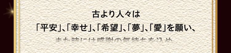 
						古より人々は
						「平安」、「幸せ」、「希望」、「夢」、「愛」を願い、
						また時には感謝の気持ちを込め、
						