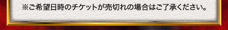 ※ご希望日時のチケットが売切れの場合はご了承ください。