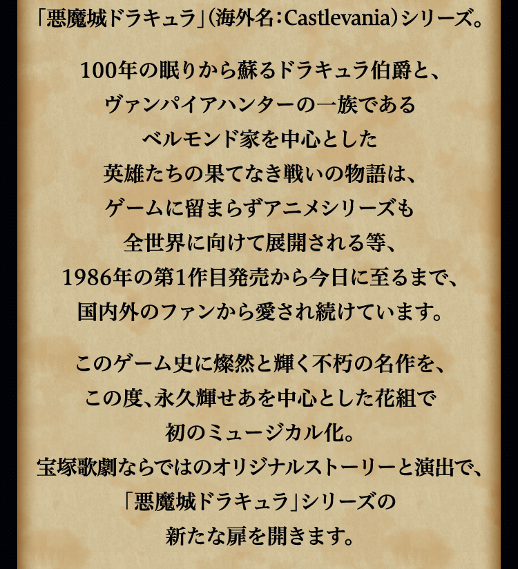 
							独特の世界観、美麗なビジュアル、
							クラシカルで荘厳なBGMを特徴とした
							株式会社コナミデジタルエンタテインメントの
							ゴシックホラー・アクションゲーム
							「悪魔城ドラキュラ」（海外名：Castlevania）シリーズ。
							100年の眠りから蘇るドラキュラ伯爵と、
							ヴァンパイアハンターの一族である
							ベルモンド家を中心とした
							英雄たちの果てなき戦いの物語は、
							ゲームに留まらずアニメシリーズも
							全世界に向けて展開される等、
							1986年の第1作目発売から今日に至るまで、
							国内外のファンから愛され続けています。
							このゲーム史に燦然と輝く不朽の名作を、
							この度、永久輝せあを中心とした花組で
							初のミュージカル化。
							宝塚歌劇ならではのオリジナルストーリーと演出で、
							「悪魔城ドラキュラ」シリーズの
							新たな扉を開きます。
							