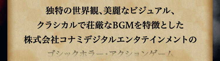 
						独特の世界観、美麗なビジュアル、
						クラシカルで荘厳なBGMを特徴とした
						株式会社コナミデジタルエンタテインメントの
						ゴシックホラー・アクションゲーム
						「悪魔城ドラキュラ」（海外名：Castlevania）シリーズ。
						