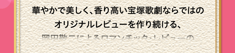 
						華やかで美しく、香り高い宝塚歌劇ならではの
						オリジナルレビューを作り続ける、
						岡田敬二によるロマンチック・レビューの
						シリーズ第23弾。
						