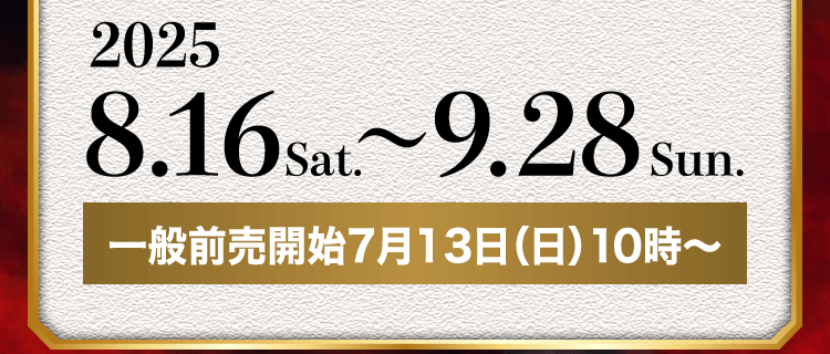 2025.8.16sat. ～ 9.28Sun. 一般前売開始7月13日（日）10時～