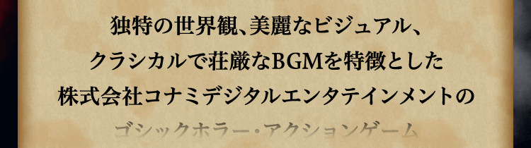 
						独特の世界観、美麗なビジュアル、
						クラシカルで荘厳なBGMを特徴とした
						株式会社コナミデジタルエンタテインメントの
						ゴシックホラー・アクションゲーム
						「悪魔城ドラキュラ」（海外名：Castlevania）シリーズ。
						