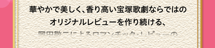 
						華やかで美しく、香り高い宝塚歌劇ならではの
						オリジナルレビューを作り続ける、
						岡田敬二によるロマンチック・レビューの
						シリーズ第23弾。
						