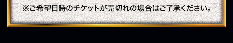 ※ご希望日時のチケットが売切れの場合はご了承ください。