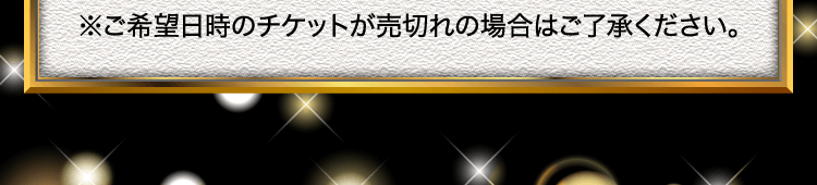 ※ご希望日時のチケットが売切れの場合はご了承ください。