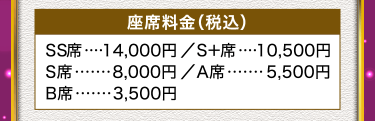 座席料金（税込）SS席 14,000円、S+席 10,500円、S席 8,000円、A席 5,500円、B席 3,500円