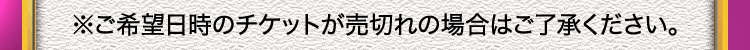 ※ご希望日時のチケットが売切れの場合はご了承ください。