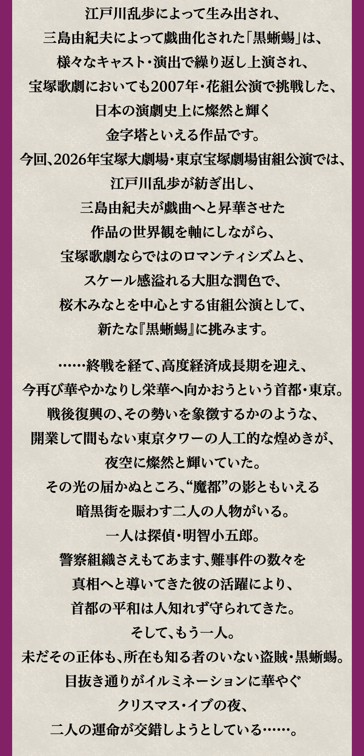 
									江戸川乱歩によって生み出され、
									三島由紀夫によって戯曲化された「黒蜥蜴」は、
									様々なキャスト・演出で繰り返し上演され、
									宝塚歌劇においても2007年・花組公演で挑戦した、
									日本の演劇史上に燦然と輝く
									金字塔といえる作品です。
									今回、2026年宝塚大劇場・東京宝塚劇場宙組公演では、
									江戸川乱歩が紡ぎ出し、
									三島由紀夫が戯曲へと昇華させた
									作品の世界観を軸にしながら、
									宝塚歌劇ならではのロマンティシズムと、
									スケール感溢れる大胆な潤色で、
									桜木みなとを中心とする宙組公演として、
									新たな『黒蜥蜴』に挑みます。

									……終戦を経て、高度経済成長期を迎え、
									今再び華やかなりし栄華へ向かおうという首都・東京。
									戦後復興の、その勢いを象徴するかのような、
									開業して間もない東京タワーの人工的な煌めきが、
									夜空に燦然と輝いていた。
									その光の届かぬところ、“魔都”の影ともいえる
									暗黒街を賑わす二人の人物がいる。
									一人は探偵・明智小五郎。
									警察組織さえもてあます、難事件の数々を
									真相へと導いてきた彼の活躍により、
									首都の平和は人知れず守られてきた。
									そして、もう一人。
									未だその正体も、所在も知る者のいない盗賊・黒蜥蜴。
									目抜き通りがイルミネーションに華やぐ
									クリスマス・イブの夜、
									二人の運命が交錯しようとしている……。
								