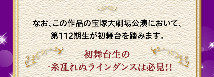 なお、この作品の宝塚大劇場公演において、第112期生が初舞台を踏みます。初舞台生の一糸乱れぬラインダンスは必見!!