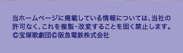 当ホームページに掲載している情報については、当社の
				許可なく、これを複製・改変することを固く禁止します。
				©宝塚歌劇団©阪急電鉄株式会社