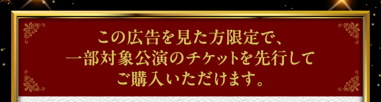この広告を見た方限定で、一部対象公演のチケットを先行してご購入いただけます。