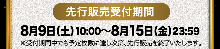 先行販売受付期間 8月9日（土）10:00〜8月15日（金）23:59 ※受付期間中でも予定枚数に達し次第、先行販売を終了いたします。