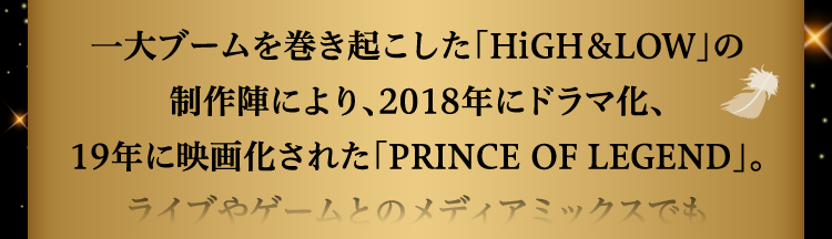 
						一大ブームを巻き起こした「HiGH＆LOW」の制作陣により、2018年にドラマ化、
						19年に映画化された「PRINCE OF LEGEND」。ライブやゲームとのメディアミックスでも
						