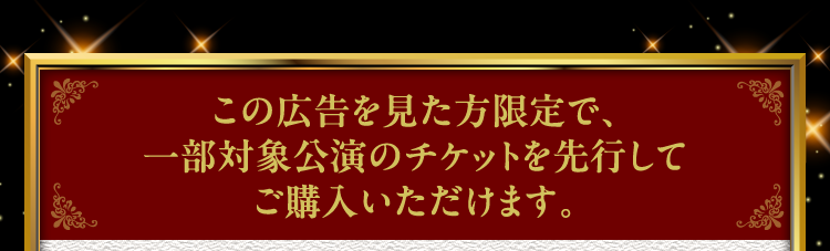 この広告を見た方限定で、一部対象公演のチケットを先行してご購入いただけます。