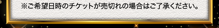 ※ご希望日時のチケットが売切れの場合はご了承ください。