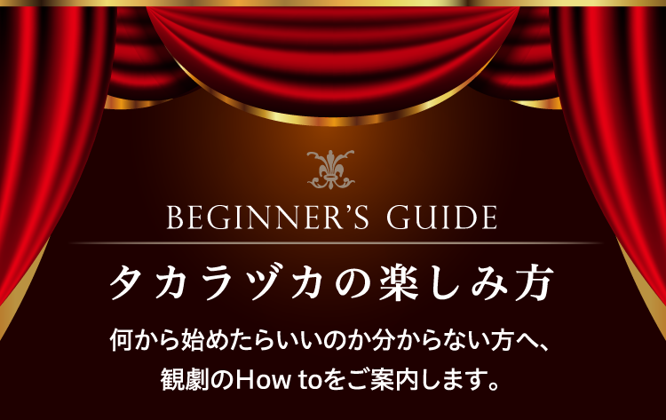 BEGINNER’S GUIDE タカラヅカの楽しみ方 何から始めたらいいのか分からない方へ、観劇のHow toをご案内します。