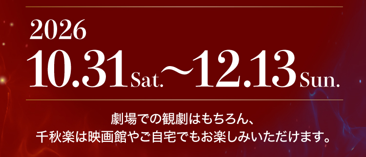 Sun.12.13Sat.2026〜10.31 劇場での観劇はもちろん、千秋楽は映画館やご自宅でもお楽しみいただけます。
