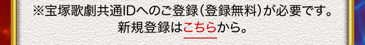 ※宝塚歌劇共通IDへのご登録（登録無料）が必要です。
新規登録はこちらから。