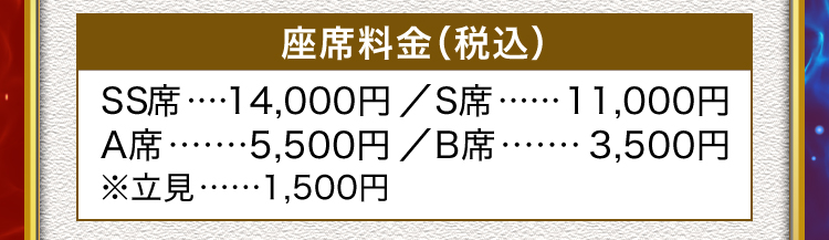座席料金（税込）SS席････	14,000円		／	S席･･････	11,000円
A席･･･････	5,500円		／	B席･･･････	3,500円