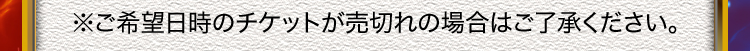 ※ご希望日時のチケットが売切れの場合はご了承ください。