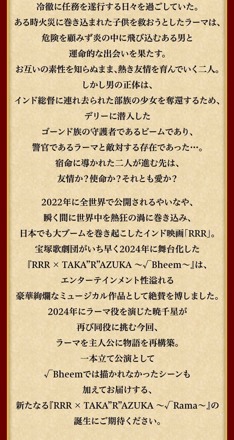 許嫁のシータを故郷に残したまま冷徹に任務を遂行する日々を過ごしていた。ある時火災に巻き込まれた子供を救おうとしたラーマは、危険を顧みず炎の中に飛び込むある男と運命的な出会いを果たす。お互いの素性を知らぬまま、熱き友情を育んでいく二人。しかし男の正体は、インド総督に連れ去られた部族の少女を奪還するため、デリーに潜入したゴーンド族の守護者であるビームであり、警官であるラーマと敵対する存在であった…。宿命に導かれた二人が進む先は、友情か？使命か？それとも愛か？2022年に全世界で公開されるやいなや、瞬く間に世界中を熱狂の渦に巻き込み、日本でも大ブームを巻き起こしたインド映画「RRR」。宝塚歌劇団がいち早く2024年に舞台化した『RRR × TAKA”R”AZUKA ～√Bheem～』は、エンターテインメント性溢れる豪華絢爛なミュージカル作品として絶賛を博しました。2024年にラーマ役を演じた暁千星が再び同役に挑む今回、ラーマを主人公に物語を再構築。一本立て公演として√Bheemでは描かれなかったシーンも加えてお届けする、新たなる『RRR × TAKA"R"AZUKA ～√Rama～』の誕生にご期待ください。