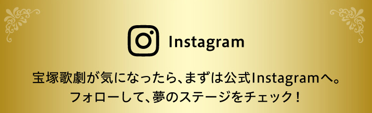 Instagram　宝塚歌劇が気になったら、まずは公式Instagramへ。フォローして、夢のステージをチェック！