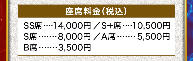 座席料金（税込） SS席 14,000円、S＋席 10,500円、S席 8,000円、A席 5,500円、B席 3,500円