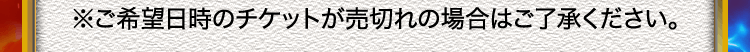 ※ご希望日時のチケットが売切れの場合はご了承ください。