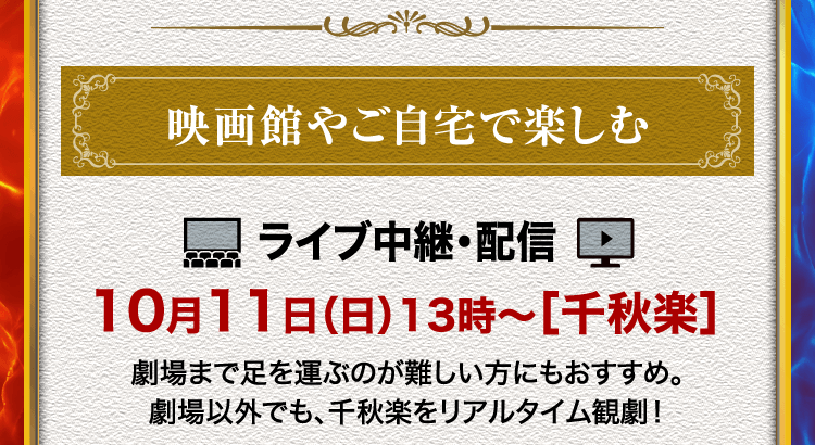 映画館やご自宅で楽しむ ライブ中継・ライブ配信 10月11日（日）13時～［千秋楽］ 劇場まで足を運ぶのが難しい方にもおすすめ。劇場以外でも、千秋楽をリアルタイム観劇！