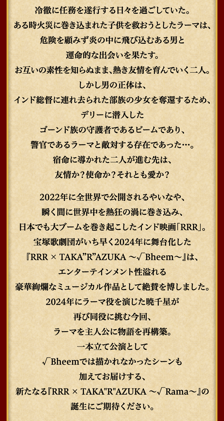 許嫁のシータを故郷に残したまま冷徹に任務を遂行する日々を過ごしていた。ある時火災に巻き込まれた子供を救おうとしたラーマは、危険を顧みず炎の中に飛び込むある男と運命的な出会いを果たす。お互いの素性を知らぬまま、熱き友情を育んでいく二人。しかし男の正体は、インド総督に連れ去られた部族の少女を奪還するため、デリーに潜入したゴーンド族の守護者であるビームであり、警官であるラーマと敵対する存在であった…。宿命に導かれた二人が進む先は、友情か？使命か？それとも愛か？2022年に全世界で公開されるやいなや、瞬く間に世界中を熱狂の渦に巻き込み、日本でも大ブームを巻き起こしたインド映画「RRR」。宝塚歌劇団がいち早く2024年に舞台化した『RRR × TAKA”R”AZUKA ～√Bheem～』は、エンターテインメント性溢れる豪華絢爛なミュージカル作品として絶賛を博しました。2024年にラーマ役を演じた暁千星が再び同役に挑む今回、ラーマを主人公に物語を再構築。一本立て公演として√Bheemでは描かれなかったシーンも加えてお届けする、新たなる『RRR × TAKA"R"AZUKA ～√Rama～』の誕生にご期待ください。