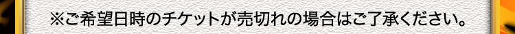※ご希望日時のチケットが売切れの場合はご了承ください。