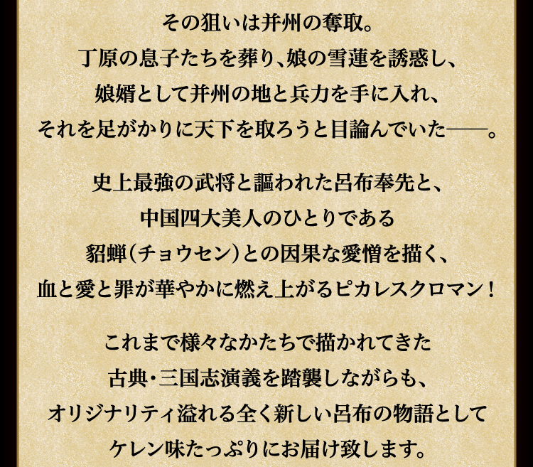 
							并州を治める丁原に忠義を尽くす呂布だが、
							その狙いは并州の奪取。
							丁原の息子たちを葬り、娘の雪蓮を誘惑し、
							娘婿として并州の地と兵力を手に入れ、
							それを足がかりに天下を取ろうと目論んでいた──。

							史上最強の武将と謳われた呂布奉先と、
							中国四大美人のひとりである
							貂蝉（チョウセン）との因果な愛憎を描く、
							血と愛と罪が華やかに燃え上がるピカレスクロマン！

							これまで様々なかたちで描かれてきた
							古典・三国志演義を踏襲しながらも、
							オリジナリティ溢れる全く新しい呂布の物語として
							ケレン味たっぷりにお届け致します。
							