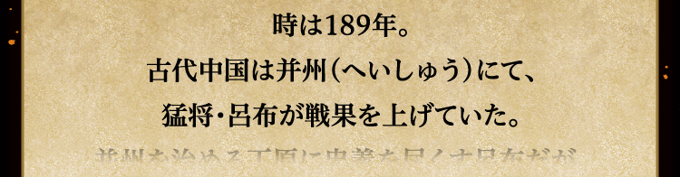 
						時は189年。
						古代中国は并州（へいしゅう）にて、
						猛将・呂布が戦果を上げていた。
						
