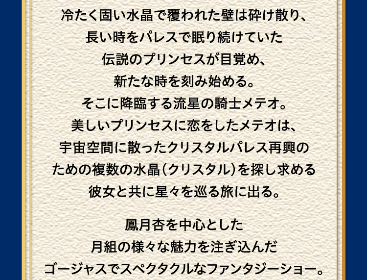 
							そこにテンペスト（嵐）が襲うとその氷の様に
							冷たく固い水晶で覆われた壁は砕け散り、
							長い時をパレスで眠り続けていた
							伝説のプリンセスが目覚め、
							新たな時を刻み始める。
							そこに降臨する流星の騎士メテオ。
							美しいプリンセスに恋をしたメテオは、
							宇宙空間に散ったクリスタルパレス再興の
							ための複数の水晶（クリスタル）を探し求める
							彼女と共に星々を巡る旅に出る。

							鳳月杏を中心とした
							月組の様々な魅力を注ぎ込んだ
							ゴージャスでスペクタクルなファンタジーショー。
							