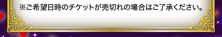※ご希望日時のチケットが売切れの場合はご了承ください。