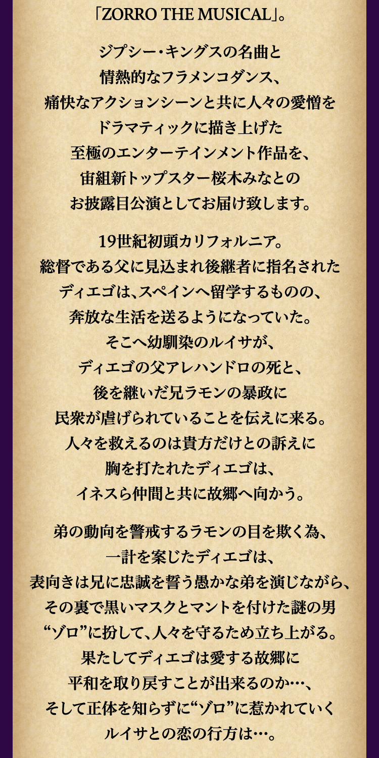
							「ZORRO THE MUSICAL」。
								ジプシー・キングスの名曲と
								情熱的なフラメンコダンス、
								痛快なアクションシーンと共に人々の愛憎を
								ドラマティックに描き上げた
								至極のエンターテインメント作品を、
								宙組新トップスター桜木みなとの
								お披露目公演としてお届け致します。
								19世紀初頭カリフォルニア。
								総督である父に見込まれ後継者に指名された
								ディエゴは、スペインへ留学するものの、
								奔放な生活を送るようになっていた。
								そこへ幼馴染のルイサが、
								ディエゴの父アレハンドロの死と、
								後を継いだ兄ラモンの暴政に
								民衆が虐げられていることを伝えに来る。
								人々を救えるのは貴方だけとの訴えに
								胸を打たれたディエゴは、
								イネスら仲間と共に故郷へ向かう。
								弟の動向を警戒するラモンの目を欺く為、
								一計を案じたディエゴは、
								表向きは兄に忠誠を誓う愚かな弟を演じながら、
								その裏で黒いマスクとマントを付けた謎の男
								“ゾロ”に扮して、人々を守るため立ち上がる。
								果たしてディエゴは愛する故郷に
								平和を取り戻すことが出来るのか…、
								そして正体を知らずに“ゾロ”に惹かれていく
								ルイサとの恋の行方は…。
							