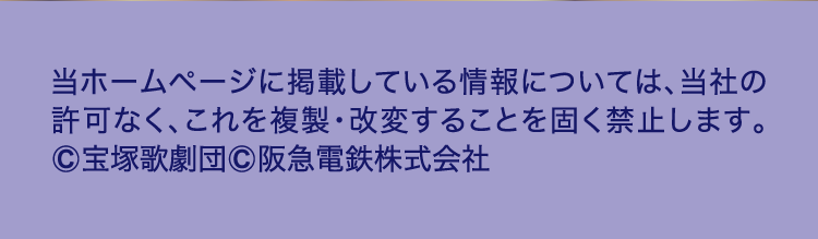 当ホームページに掲載している情報については、当社の
					許可なく、これを複製・改変することを固く禁止します。
					©宝塚歌劇団©阪急電鉄株式会社